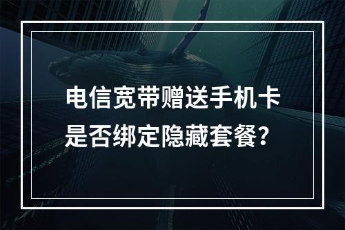 电信宽带赠送手机卡是否绑定隐藏套餐？