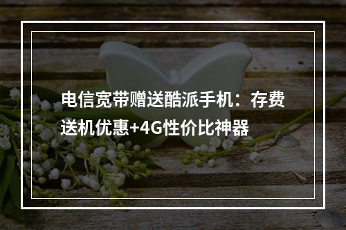 电信宽带赠送酷派手机：存费送机优惠+4G性价比神器