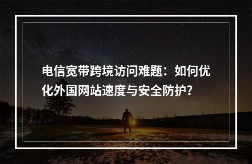电信宽带跨境访问难题：如何优化外国网站速度与安全防护？