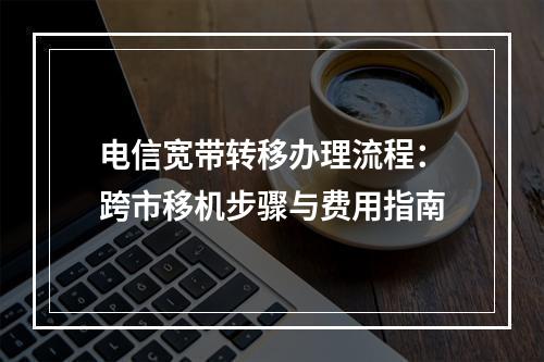 电信宽带转移办理流程：跨市移机步骤与费用指南