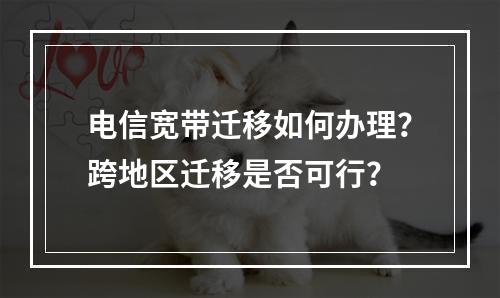 电信宽带迁移如何办理？跨地区迁移是否可行？