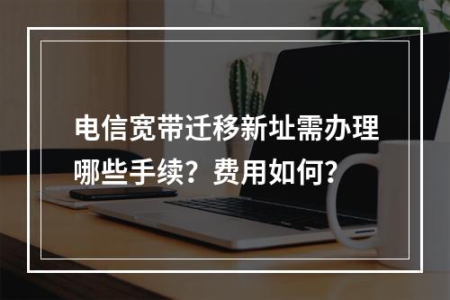 电信宽带迁移新址需办理哪些手续？费用如何？
