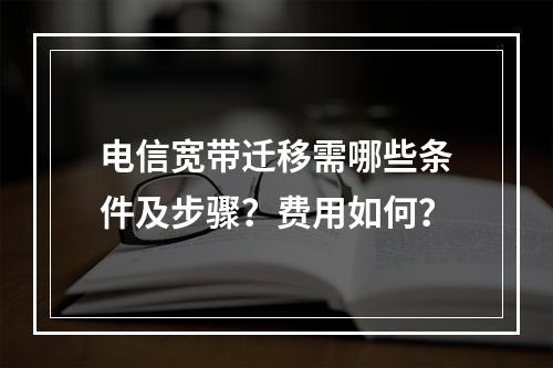 电信宽带迁移需哪些条件及步骤？费用如何？