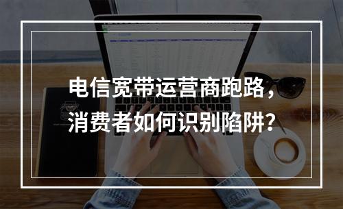 电信宽带运营商跑路，消费者如何识别陷阱？