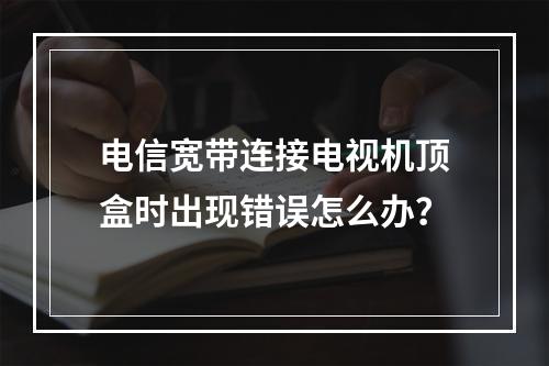 电信宽带连接电视机顶盒时出现错误怎么办？