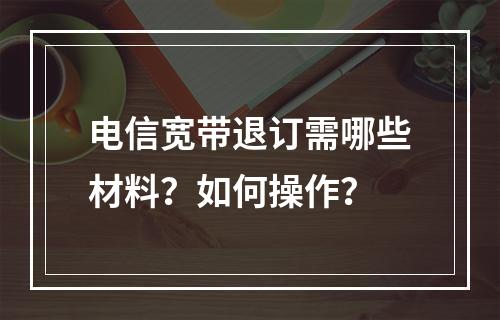 电信宽带退订需哪些材料？如何操作？
