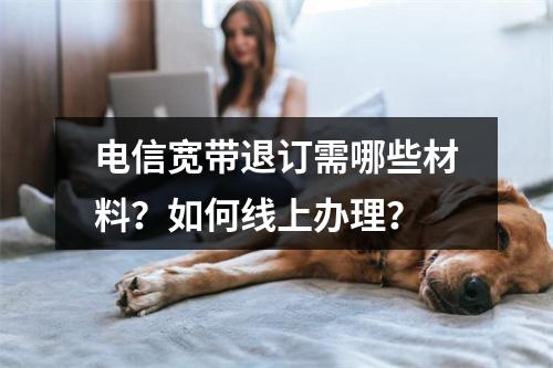 电信宽带退订需哪些材料？如何线上办理？