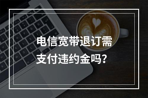 电信宽带退订需支付违约金吗？