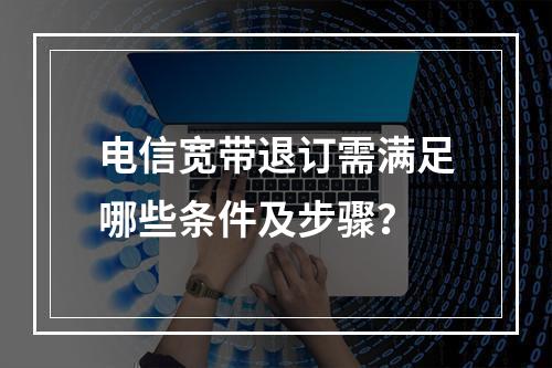 电信宽带退订需满足哪些条件及步骤？