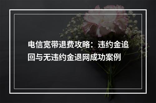 电信宽带退费攻略：违约金追回与无违约金退网成功案例
