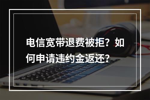 电信宽带退费被拒？如何申请违约金返还？