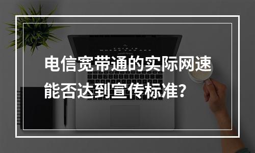 电信宽带通的实际网速能否达到宣传标准？