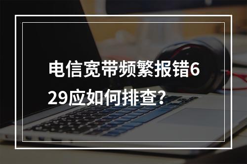 电信宽带频繁报错629应如何排查？
