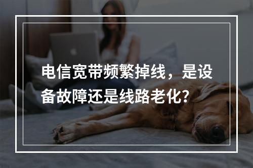 电信宽带频繁掉线，是设备故障还是线路老化？
