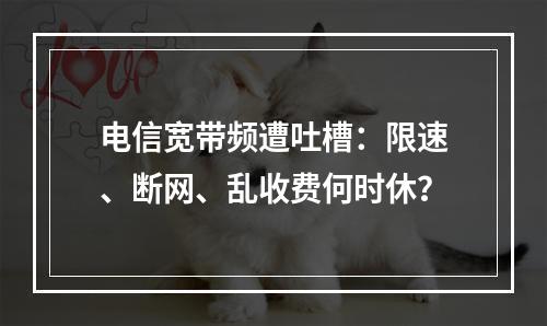 电信宽带频遭吐槽：限速、断网、乱收费何时休？