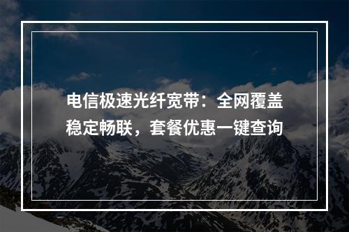电信极速光纤宽带：全网覆盖稳定畅联，套餐优惠一键查询