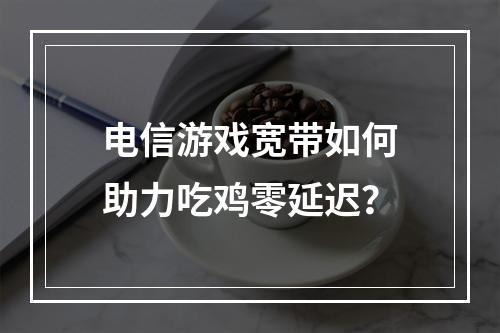 电信游戏宽带如何助力吃鸡零延迟？