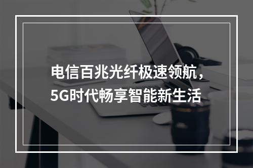 电信百兆光纤极速领航，5G时代畅享智能新生活