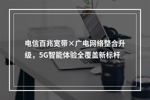 电信百兆宽带×广电网络整合升级，5G智能体验全覆盖新标杆
