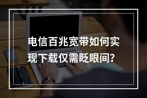 电信百兆宽带如何实现下载仅需眨眼间？