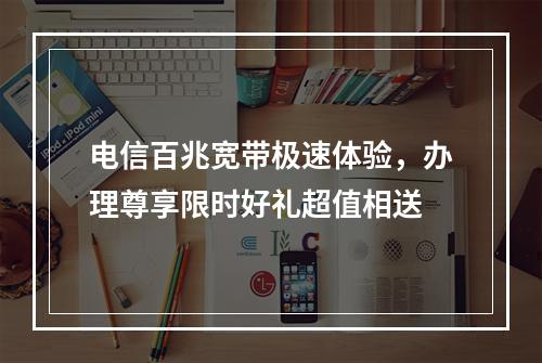 电信百兆宽带极速体验，办理尊享限时好礼超值相送