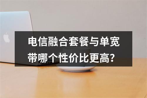 电信融合套餐与单宽带哪个性价比更高？