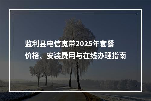 监利县电信宽带2025年套餐价格、安装费用与在线办理指南