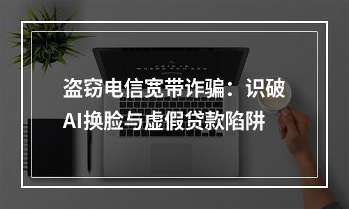 盗窃电信宽带诈骗：识破AI换脸与虚假贷款陷阱