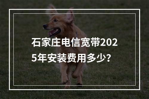 石家庄电信宽带2025年安装费用多少？