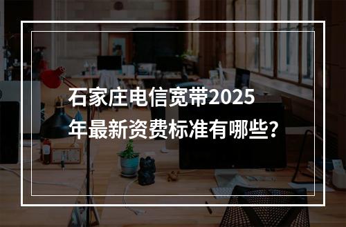 石家庄电信宽带2025年最新资费标准有哪些？