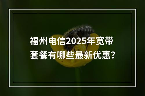 福州电信2025年宽带套餐有哪些最新优惠？