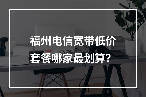 福州电信宽带低价套餐哪家最划算？