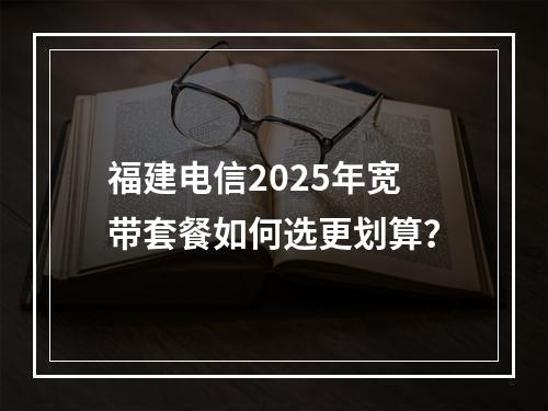 福建电信2025年宽带套餐如何选更划算？