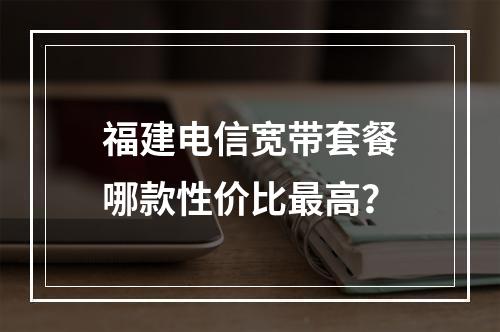 福建电信宽带套餐哪款性价比最高？