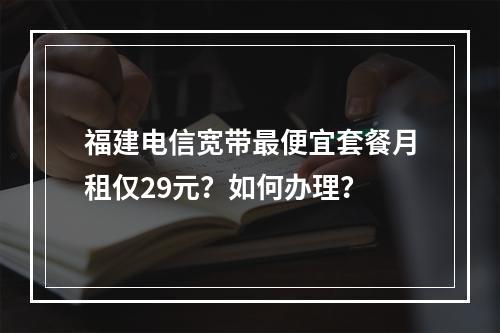福建电信宽带最便宜套餐月租仅29元？如何办理？