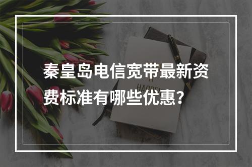 秦皇岛电信宽带最新资费标准有哪些优惠？