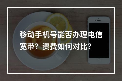 移动手机号能否办理电信宽带？资费如何对比？