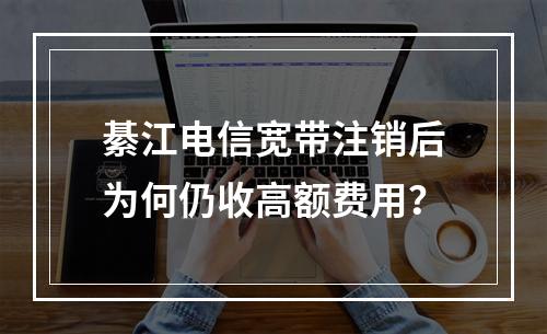 綦江电信宽带注销后为何仍收高额费用？