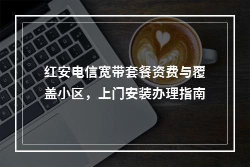红安电信宽带套餐资费与覆盖小区，上门安装办理指南