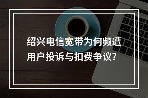 绍兴电信宽带为何频遭用户投诉与扣费争议？