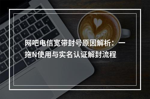 网吧电信宽带封号原因解析：一拖N使用与实名认证解封流程