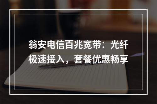 翁安电信百兆宽带：光纤极速接入，套餐优惠畅享