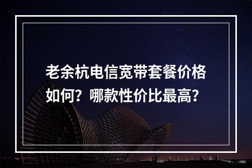 老余杭电信宽带套餐价格如何？哪款性价比最高？