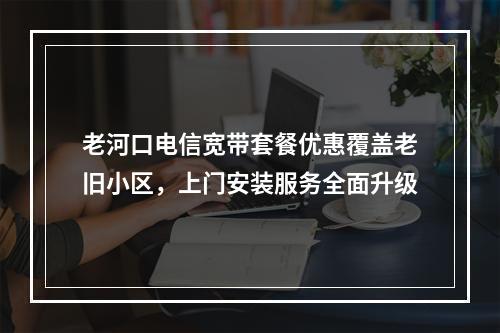 老河口电信宽带套餐优惠覆盖老旧小区，上门安装服务全面升级