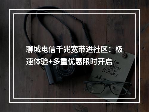 聊城电信千兆宽带进社区：极速体验+多重优惠限时开启