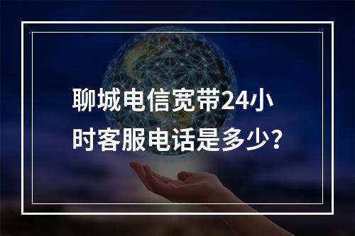 聊城电信宽带24小时客服电话是多少？