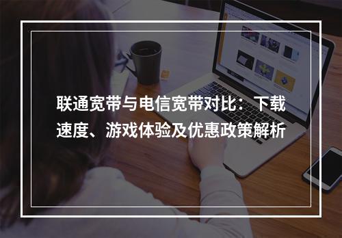 联通宽带与电信宽带对比：下载速度、游戏体验及优惠政策解析