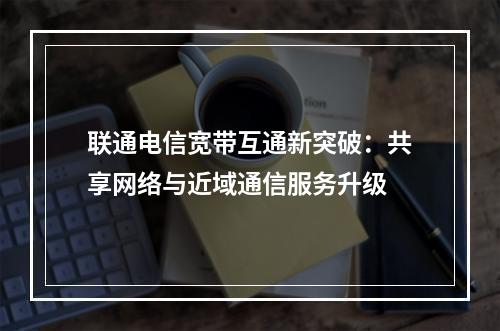 联通电信宽带互通新突破：共享网络与近域通信服务升级