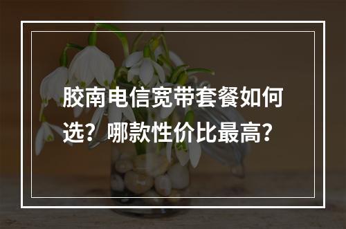 胶南电信宽带套餐如何选？哪款性价比最高？
