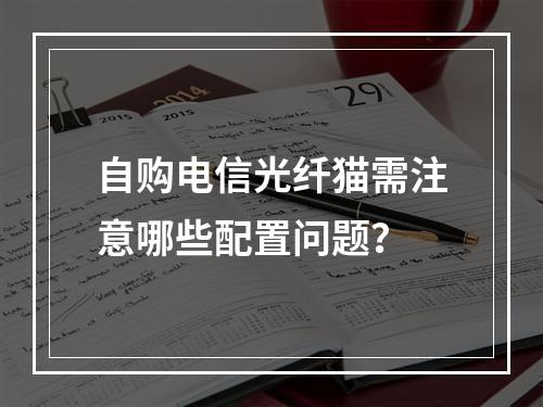 自购电信光纤猫需注意哪些配置问题？
